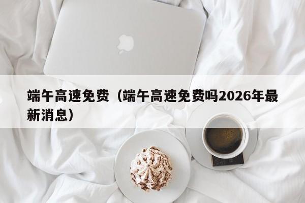 端午高速免费(端午高速免费吗2026年最新消息)
